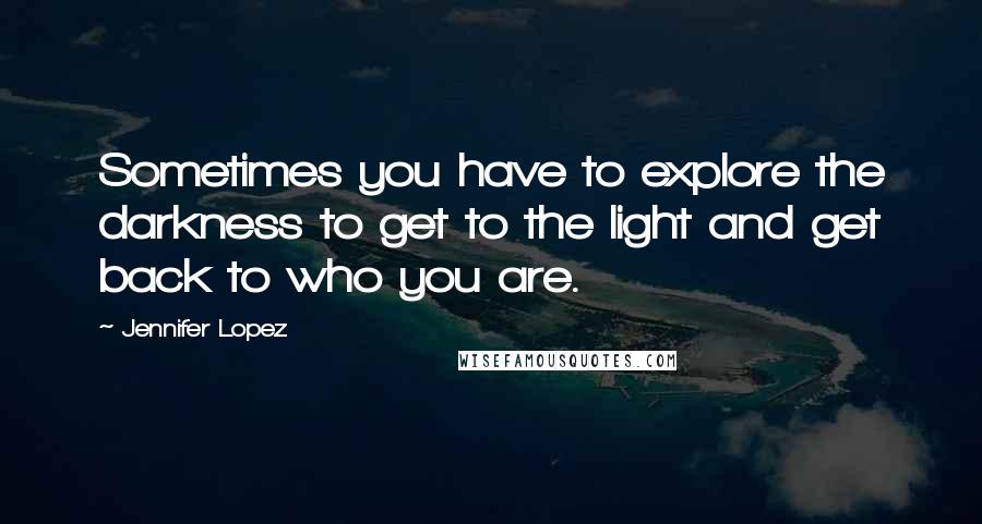 Jennifer Lopez Quotes: Sometimes you have to explore the darkness to get to the light and get back to who you are.