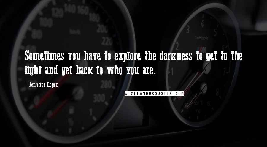 Jennifer Lopez Quotes: Sometimes you have to explore the darkness to get to the light and get back to who you are.