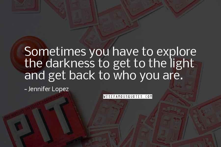 Jennifer Lopez Quotes: Sometimes you have to explore the darkness to get to the light and get back to who you are.