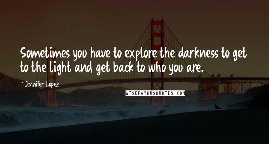 Jennifer Lopez Quotes: Sometimes you have to explore the darkness to get to the light and get back to who you are.