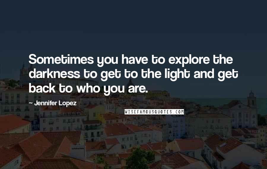 Jennifer Lopez Quotes: Sometimes you have to explore the darkness to get to the light and get back to who you are.