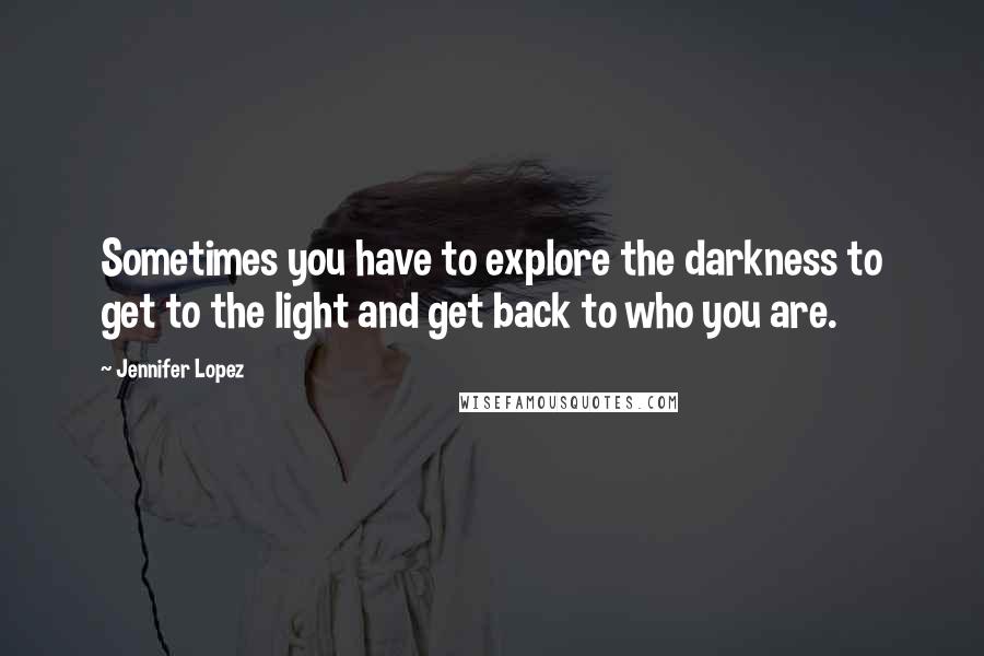 Jennifer Lopez Quotes: Sometimes you have to explore the darkness to get to the light and get back to who you are.