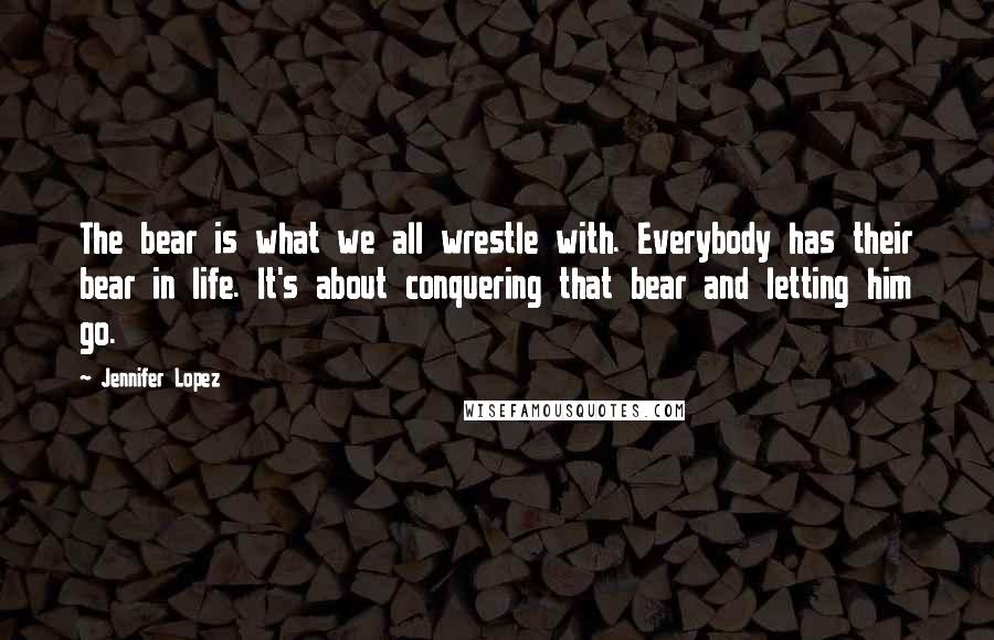 Jennifer Lopez Quotes: The bear is what we all wrestle with. Everybody has their bear in life. It's about conquering that bear and letting him go.