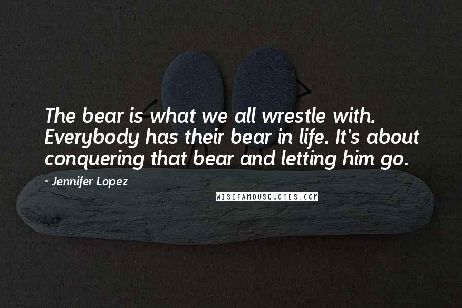 Jennifer Lopez Quotes: The bear is what we all wrestle with. Everybody has their bear in life. It's about conquering that bear and letting him go.