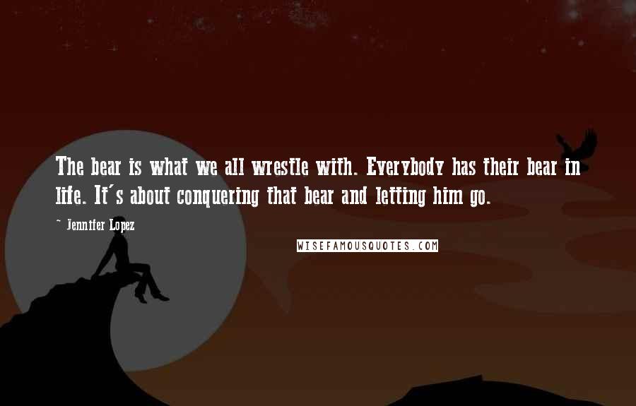 Jennifer Lopez Quotes: The bear is what we all wrestle with. Everybody has their bear in life. It's about conquering that bear and letting him go.