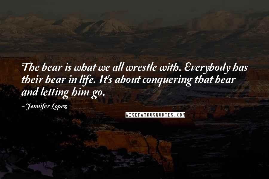 Jennifer Lopez Quotes: The bear is what we all wrestle with. Everybody has their bear in life. It's about conquering that bear and letting him go.