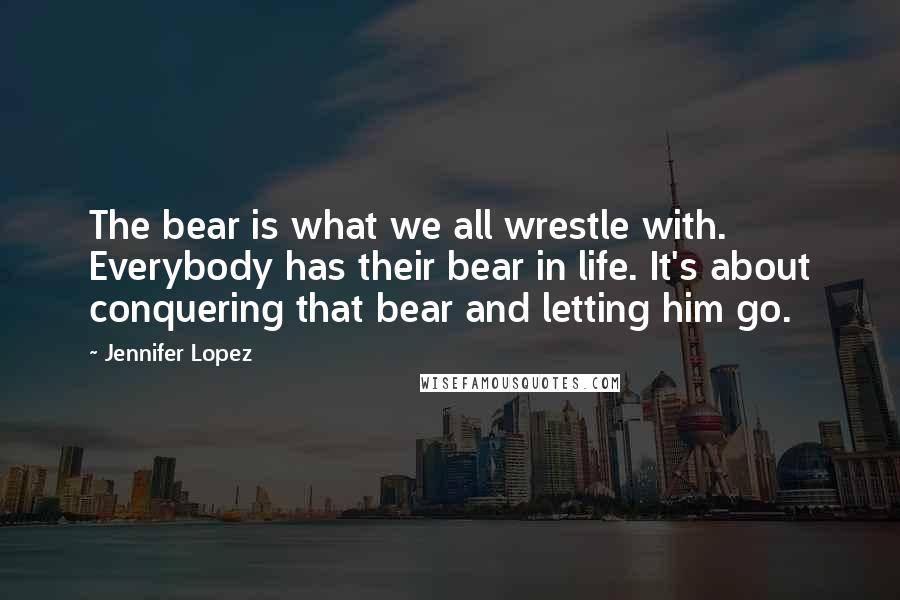 Jennifer Lopez Quotes: The bear is what we all wrestle with. Everybody has their bear in life. It's about conquering that bear and letting him go.