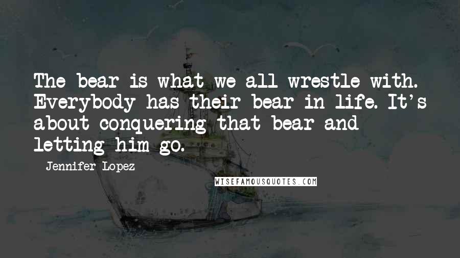 Jennifer Lopez Quotes: The bear is what we all wrestle with. Everybody has their bear in life. It's about conquering that bear and letting him go.