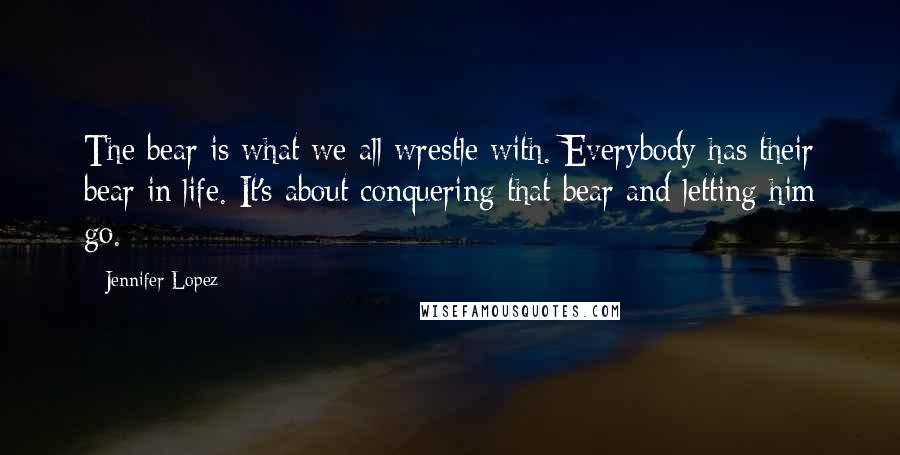 Jennifer Lopez Quotes: The bear is what we all wrestle with. Everybody has their bear in life. It's about conquering that bear and letting him go.