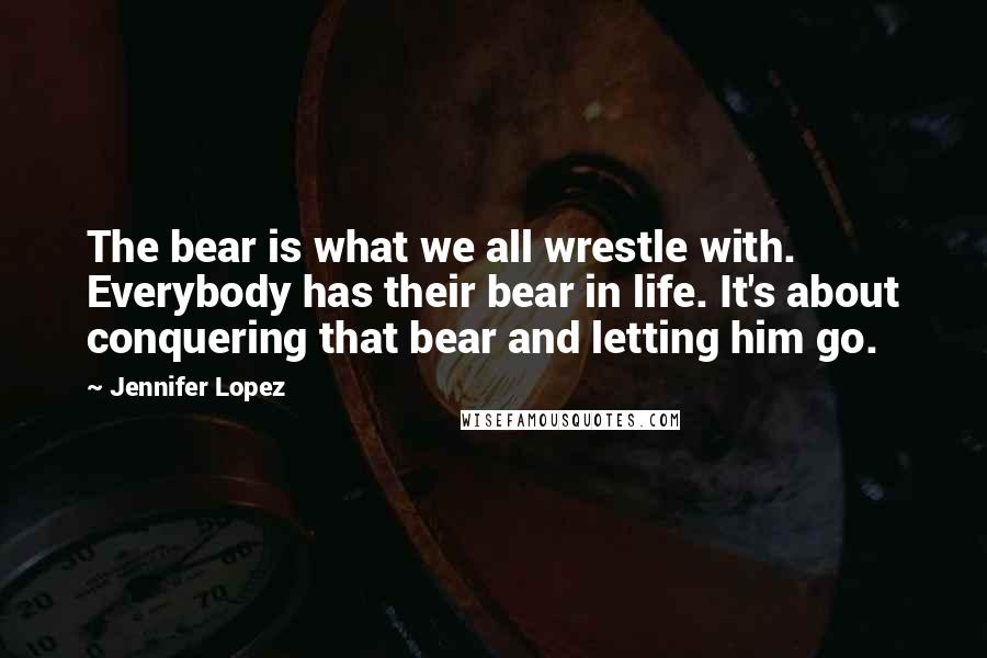 Jennifer Lopez Quotes: The bear is what we all wrestle with. Everybody has their bear in life. It's about conquering that bear and letting him go.