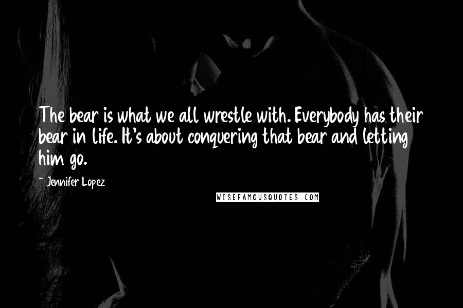 Jennifer Lopez Quotes: The bear is what we all wrestle with. Everybody has their bear in life. It's about conquering that bear and letting him go.