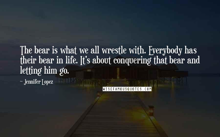 Jennifer Lopez Quotes: The bear is what we all wrestle with. Everybody has their bear in life. It's about conquering that bear and letting him go.