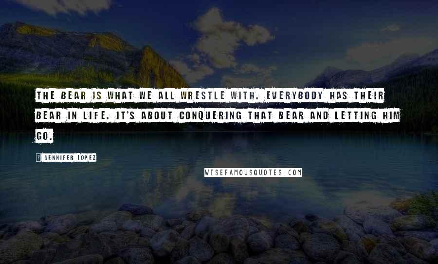 Jennifer Lopez Quotes: The bear is what we all wrestle with. Everybody has their bear in life. It's about conquering that bear and letting him go.