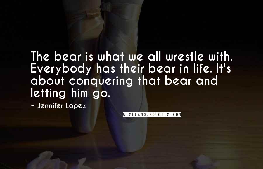 Jennifer Lopez Quotes: The bear is what we all wrestle with. Everybody has their bear in life. It's about conquering that bear and letting him go.