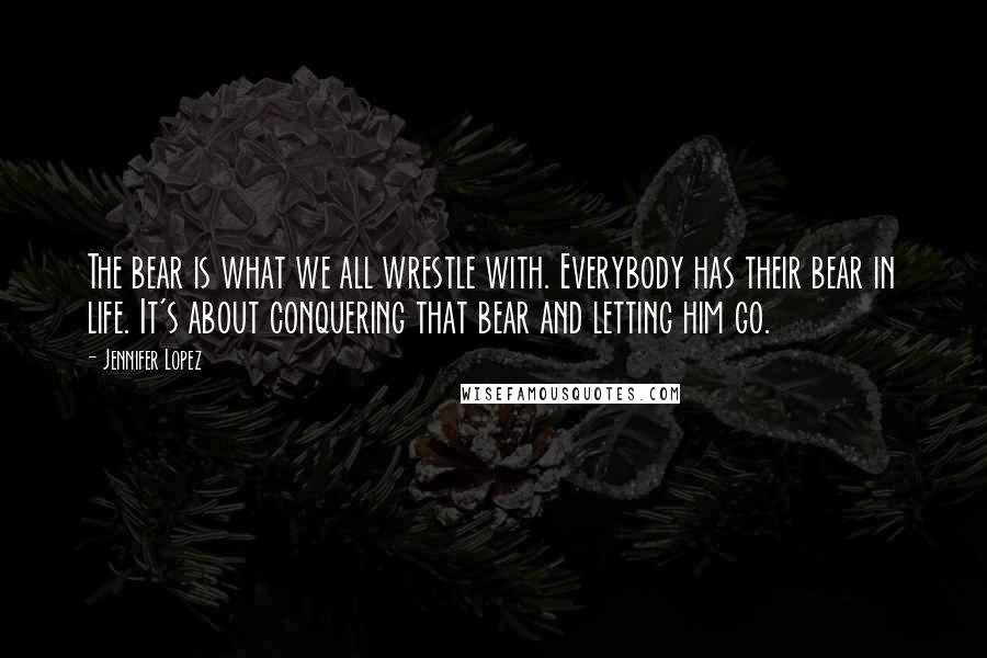 Jennifer Lopez Quotes: The bear is what we all wrestle with. Everybody has their bear in life. It's about conquering that bear and letting him go.