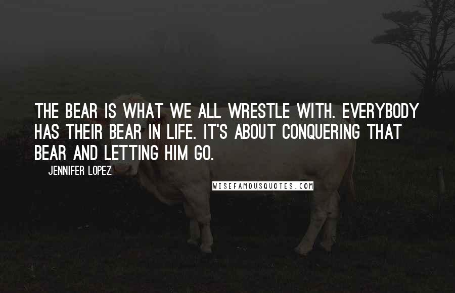 Jennifer Lopez Quotes: The bear is what we all wrestle with. Everybody has their bear in life. It's about conquering that bear and letting him go.