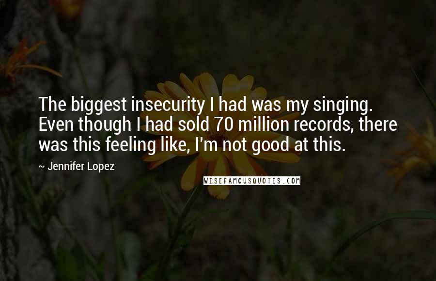 Jennifer Lopez Quotes: The biggest insecurity I had was my singing. Even though I had sold 70 million records, there was this feeling like, I'm not good at this.