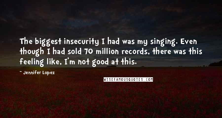 Jennifer Lopez Quotes: The biggest insecurity I had was my singing. Even though I had sold 70 million records, there was this feeling like, I'm not good at this.