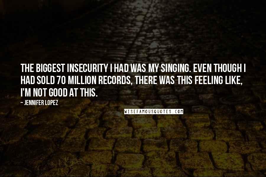 Jennifer Lopez Quotes: The biggest insecurity I had was my singing. Even though I had sold 70 million records, there was this feeling like, I'm not good at this.