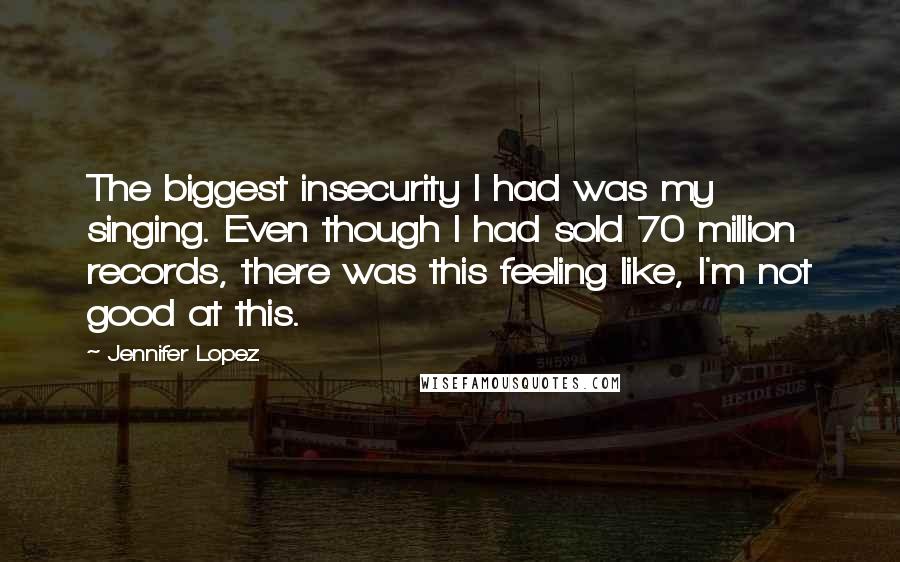 Jennifer Lopez Quotes: The biggest insecurity I had was my singing. Even though I had sold 70 million records, there was this feeling like, I'm not good at this.