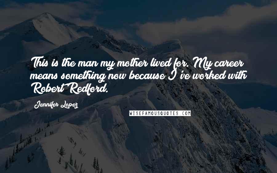 Jennifer Lopez Quotes: This is the man my mother lived for. My career means something now because I've worked with Robert Redford.