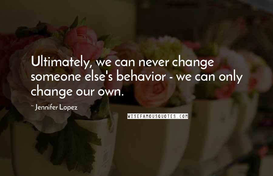 Jennifer Lopez Quotes: Ultimately, we can never change someone else's behavior - we can only change our own.