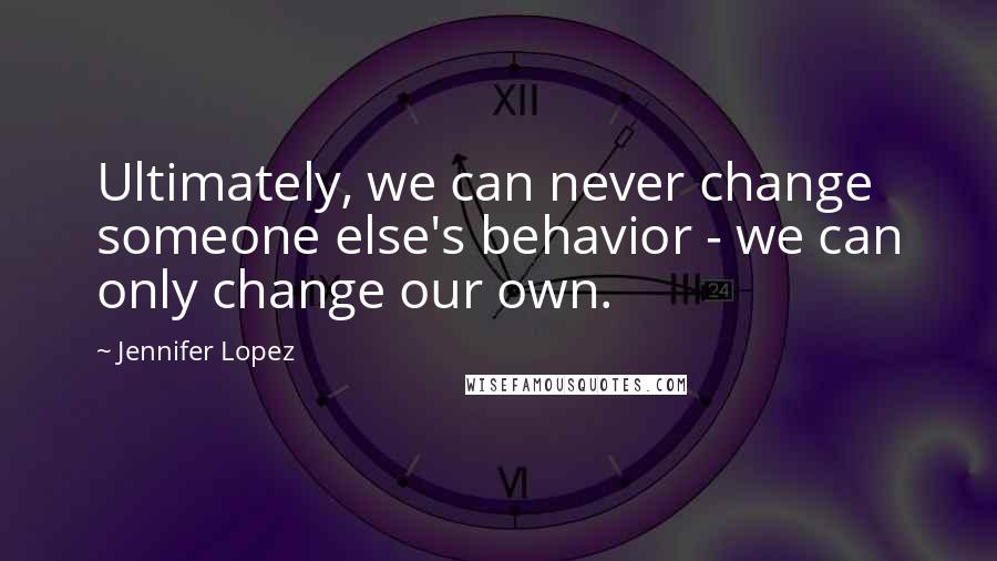 Jennifer Lopez Quotes: Ultimately, we can never change someone else's behavior - we can only change our own.