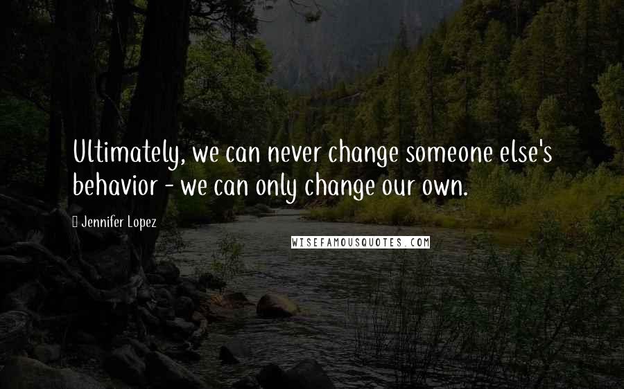 Jennifer Lopez Quotes: Ultimately, we can never change someone else's behavior - we can only change our own.