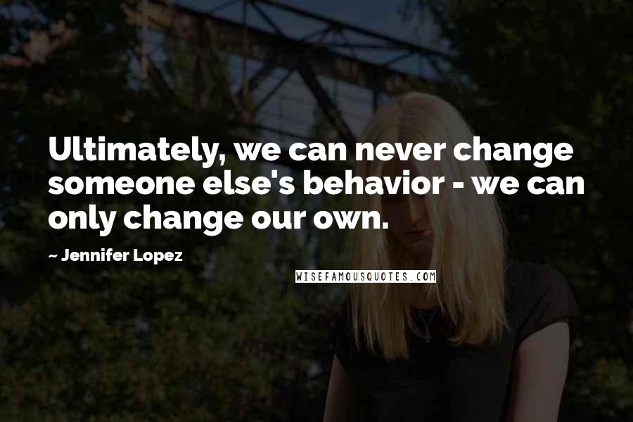 Jennifer Lopez Quotes: Ultimately, we can never change someone else's behavior - we can only change our own.