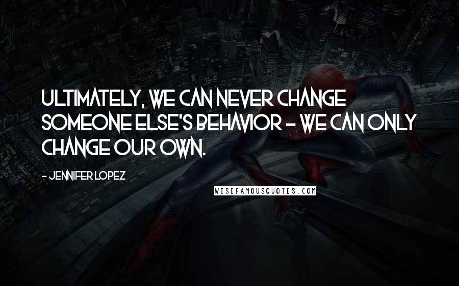 Jennifer Lopez Quotes: Ultimately, we can never change someone else's behavior - we can only change our own.