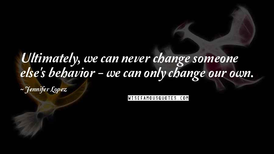 Jennifer Lopez Quotes: Ultimately, we can never change someone else's behavior - we can only change our own.