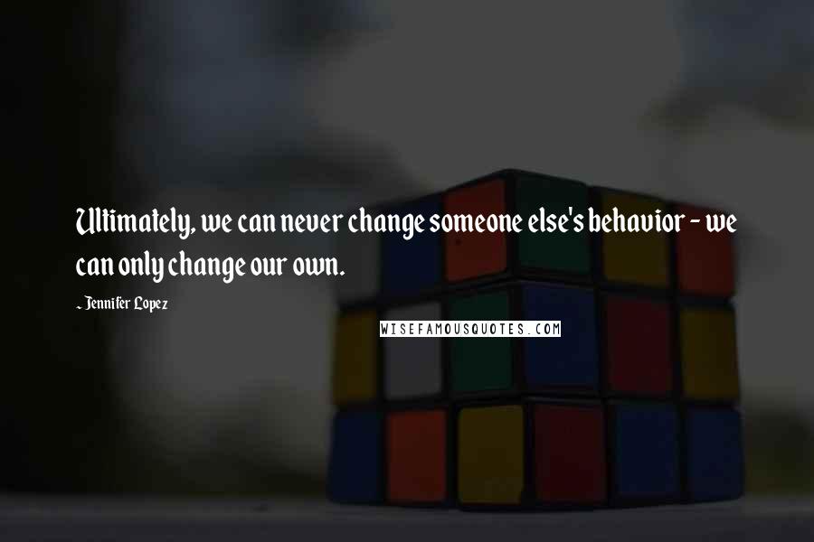 Jennifer Lopez Quotes: Ultimately, we can never change someone else's behavior - we can only change our own.