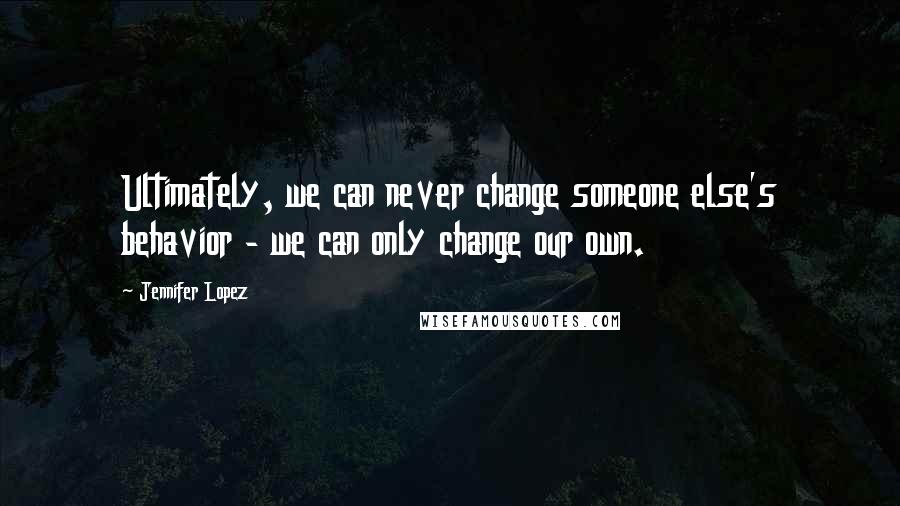 Jennifer Lopez Quotes: Ultimately, we can never change someone else's behavior - we can only change our own.