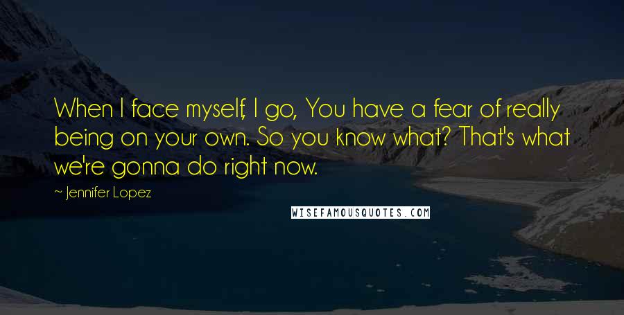 Jennifer Lopez Quotes: When I face myself, I go, You have a fear of really being on your own. So you know what? That's what we're gonna do right now.