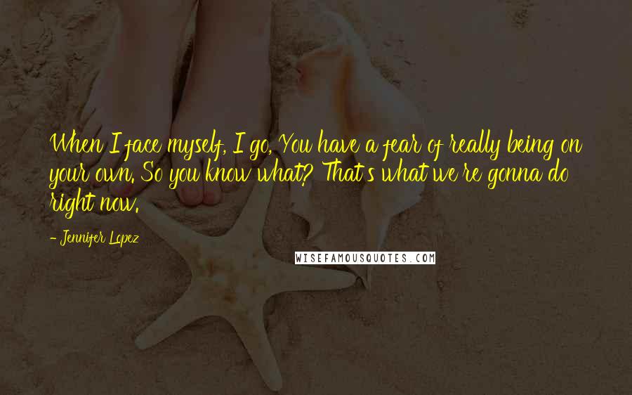 Jennifer Lopez Quotes: When I face myself, I go, You have a fear of really being on your own. So you know what? That's what we're gonna do right now.