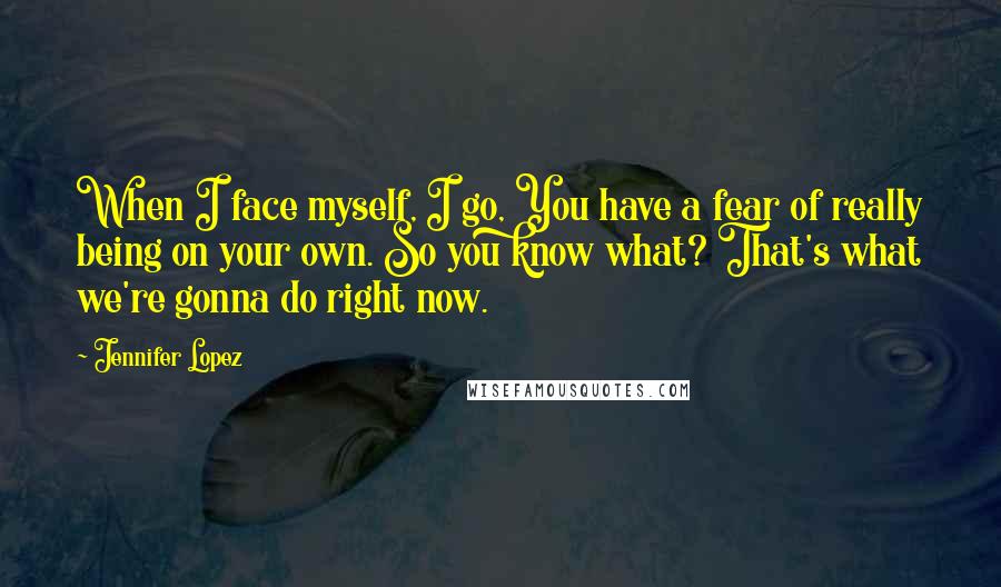 Jennifer Lopez Quotes: When I face myself, I go, You have a fear of really being on your own. So you know what? That's what we're gonna do right now.