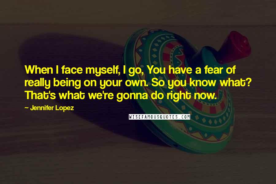 Jennifer Lopez Quotes: When I face myself, I go, You have a fear of really being on your own. So you know what? That's what we're gonna do right now.