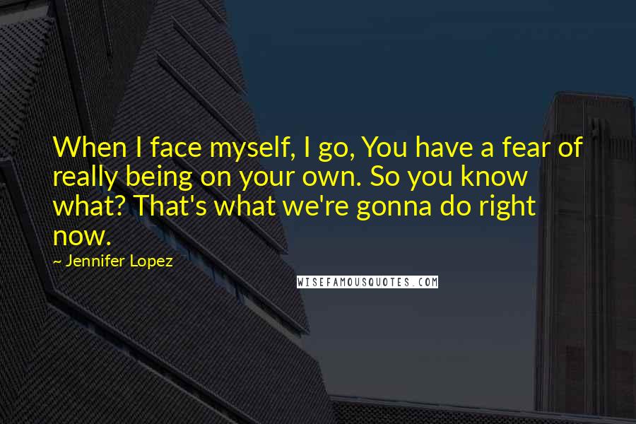 Jennifer Lopez Quotes: When I face myself, I go, You have a fear of really being on your own. So you know what? That's what we're gonna do right now.