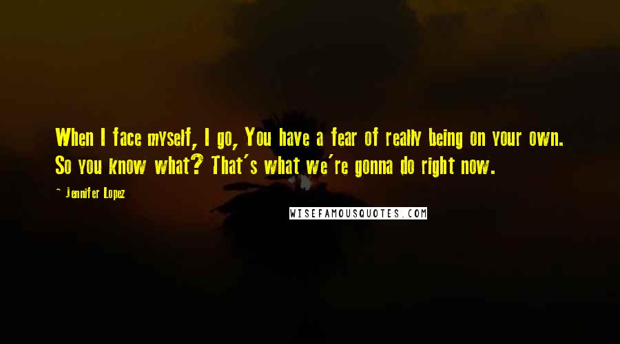 Jennifer Lopez Quotes: When I face myself, I go, You have a fear of really being on your own. So you know what? That's what we're gonna do right now.