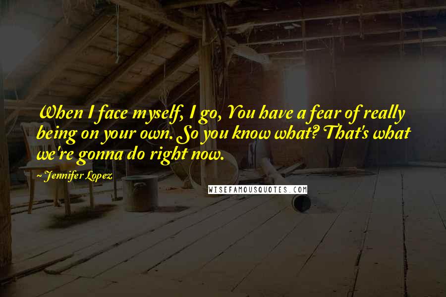 Jennifer Lopez Quotes: When I face myself, I go, You have a fear of really being on your own. So you know what? That's what we're gonna do right now.