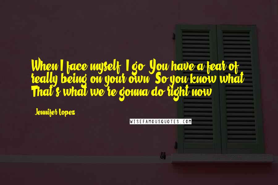 Jennifer Lopez Quotes: When I face myself, I go, You have a fear of really being on your own. So you know what? That's what we're gonna do right now.