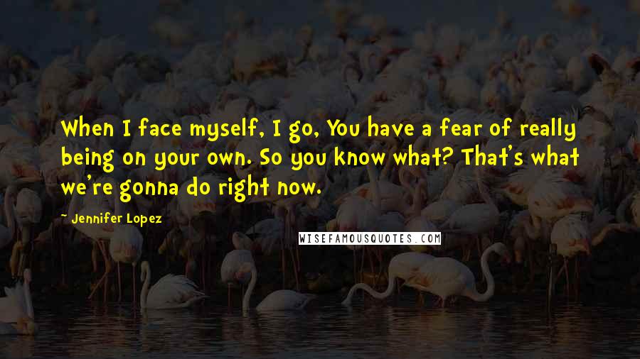 Jennifer Lopez Quotes: When I face myself, I go, You have a fear of really being on your own. So you know what? That's what we're gonna do right now.