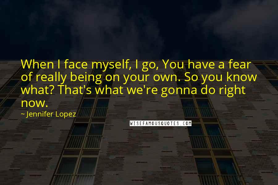 Jennifer Lopez Quotes: When I face myself, I go, You have a fear of really being on your own. So you know what? That's what we're gonna do right now.