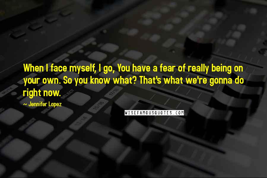 Jennifer Lopez Quotes: When I face myself, I go, You have a fear of really being on your own. So you know what? That's what we're gonna do right now.