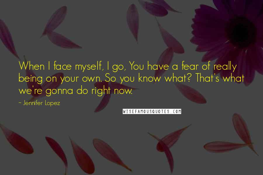 Jennifer Lopez Quotes: When I face myself, I go, You have a fear of really being on your own. So you know what? That's what we're gonna do right now.