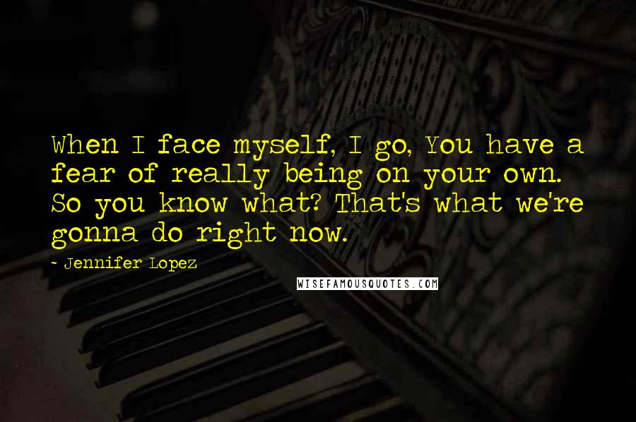 Jennifer Lopez Quotes: When I face myself, I go, You have a fear of really being on your own. So you know what? That's what we're gonna do right now.