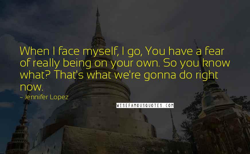 Jennifer Lopez Quotes: When I face myself, I go, You have a fear of really being on your own. So you know what? That's what we're gonna do right now.