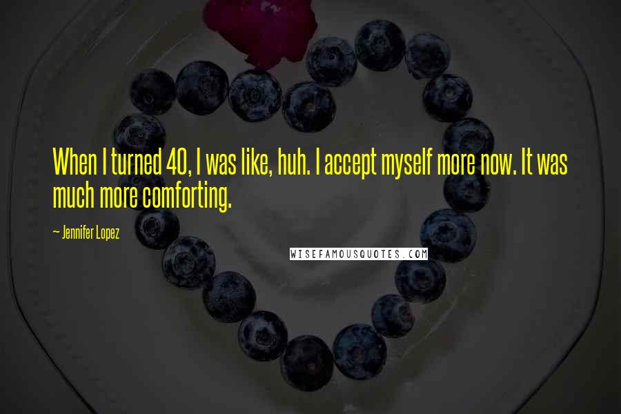 Jennifer Lopez Quotes: When I turned 40, I was like, huh. I accept myself more now. It was much more comforting.