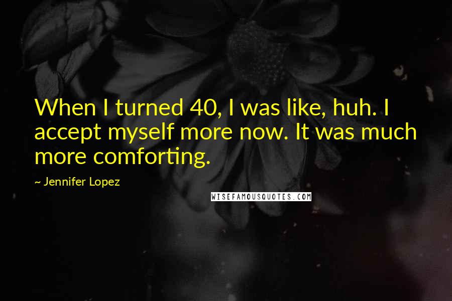 Jennifer Lopez Quotes: When I turned 40, I was like, huh. I accept myself more now. It was much more comforting.