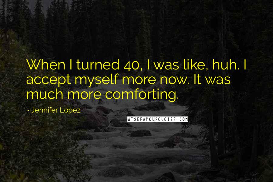 Jennifer Lopez Quotes: When I turned 40, I was like, huh. I accept myself more now. It was much more comforting.